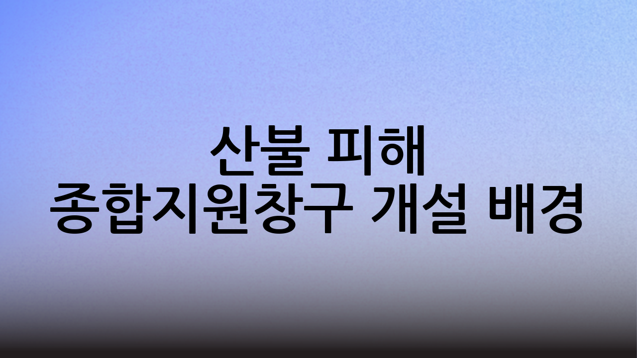 산불 피해 종합지원창구 개설 배경