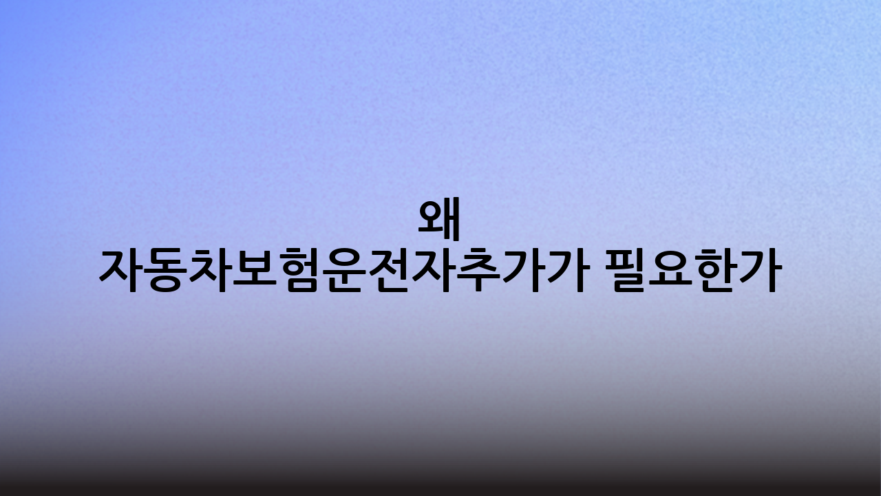 왜 자동차보험운전자추가가 필요한가?